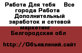 Работа Для тебя  - Все города Работа » Дополнительный заработок и сетевой маркетинг   . Белгородская обл.